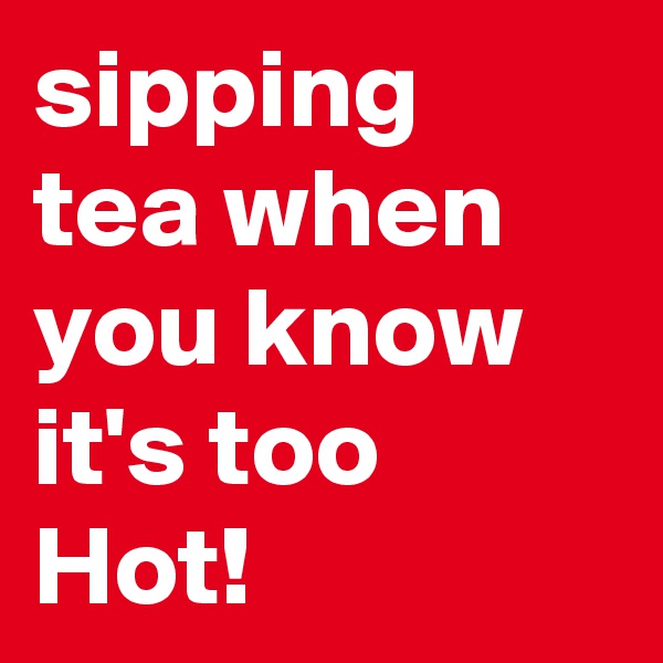 sipping tea when you know it's too Hot!