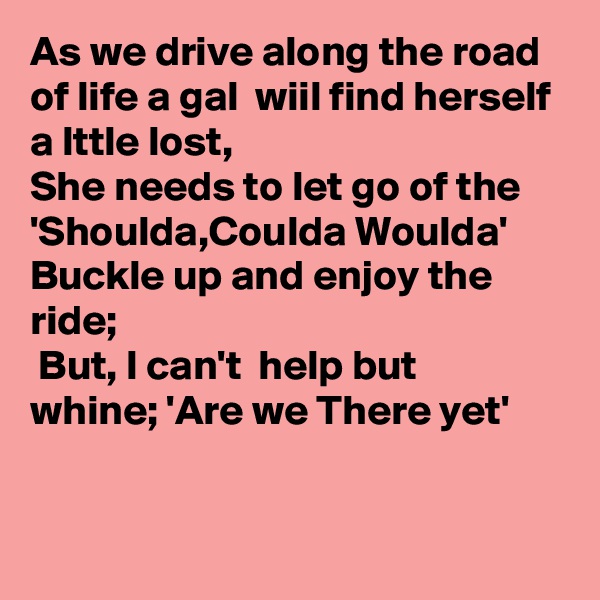 As we drive along the road of life a gal  wiil find herself a lttle lost, 
She needs to let go of the 'Shoulda,Coulda Woulda'  Buckle up and enjoy the ride;
 But, I can't  help but whine; 'Are we There yet'


