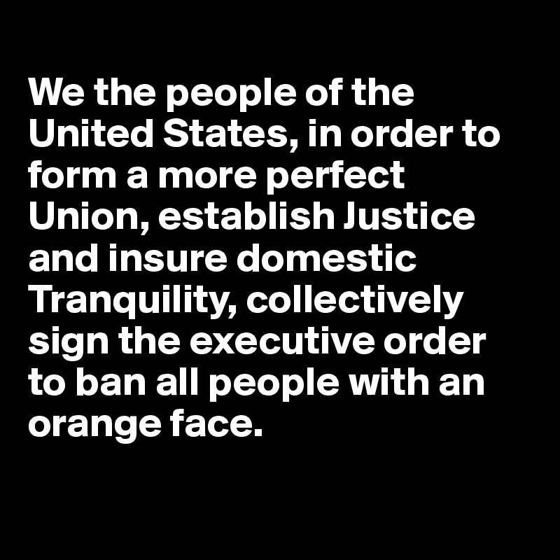 
We the people of the United States, in order to form a more perfect Union, establish Justice and insure domestic Tranquility, collectively sign the executive order to ban all people with an orange face. 

