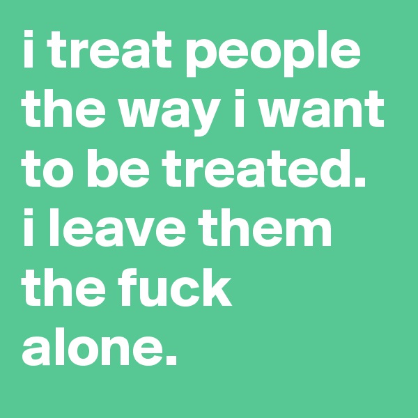 i treat people the way i want to be treated. 
i leave them the fuck alone.