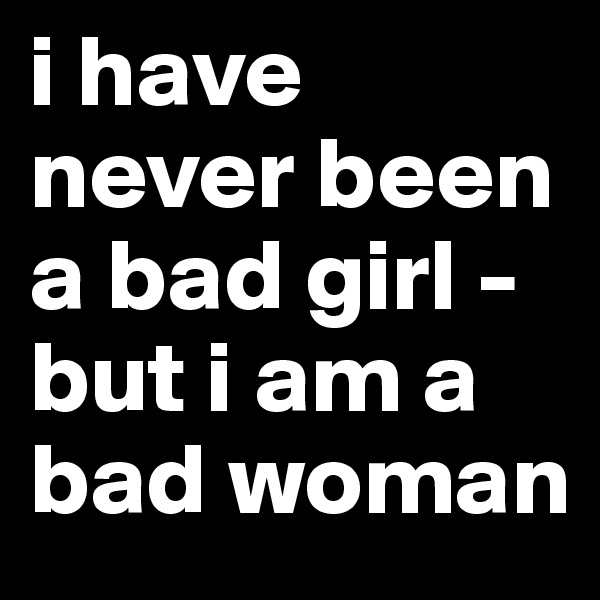i have never been a bad girl - but i am a bad woman