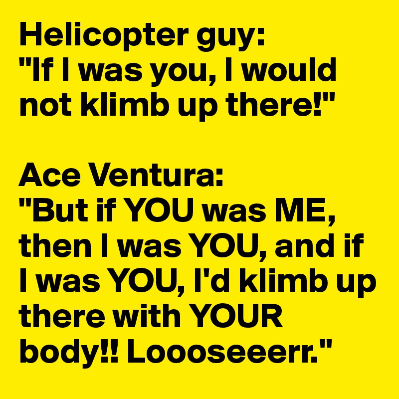 Helicopter guy: 
"If I was you, I would not klimb up there!"

Ace Ventura:
"But if YOU was ME, then I was YOU, and if I was YOU, I'd klimb up there with YOUR body!! Loooseeerr."