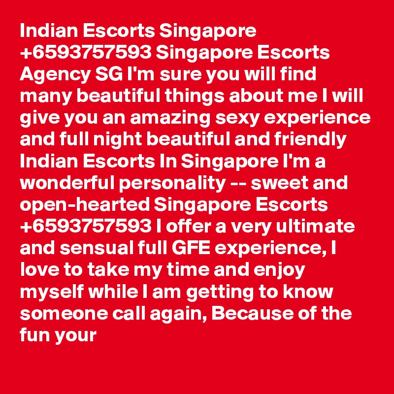 Indian Escorts Singapore     +6593757593 Singapore Escorts Agency SG I'm sure you will find many beautiful things about me I will give you an amazing sexy experience and full night beautiful and friendly     Indian Escorts In Singapore I'm a wonderful personality -- sweet and open-hearted Singapore Escorts +6593757593 I offer a very ultimate and sensual full GFE experience, I love to take my time and enjoy myself while I am getting to know someone call again, Because of the fun your 