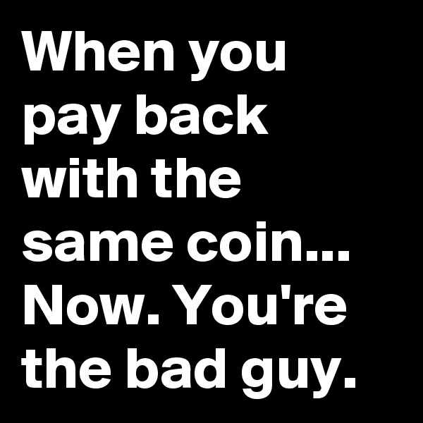 When you pay back with the same coin... Now. You're the bad guy. 