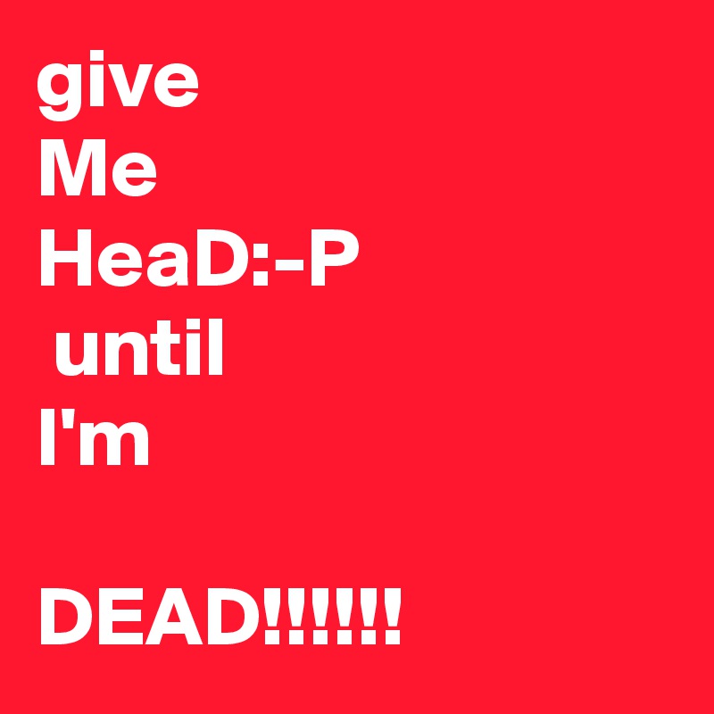 give
Me
HeaD:-P 
 until
I'm

DEAD!!!!!!