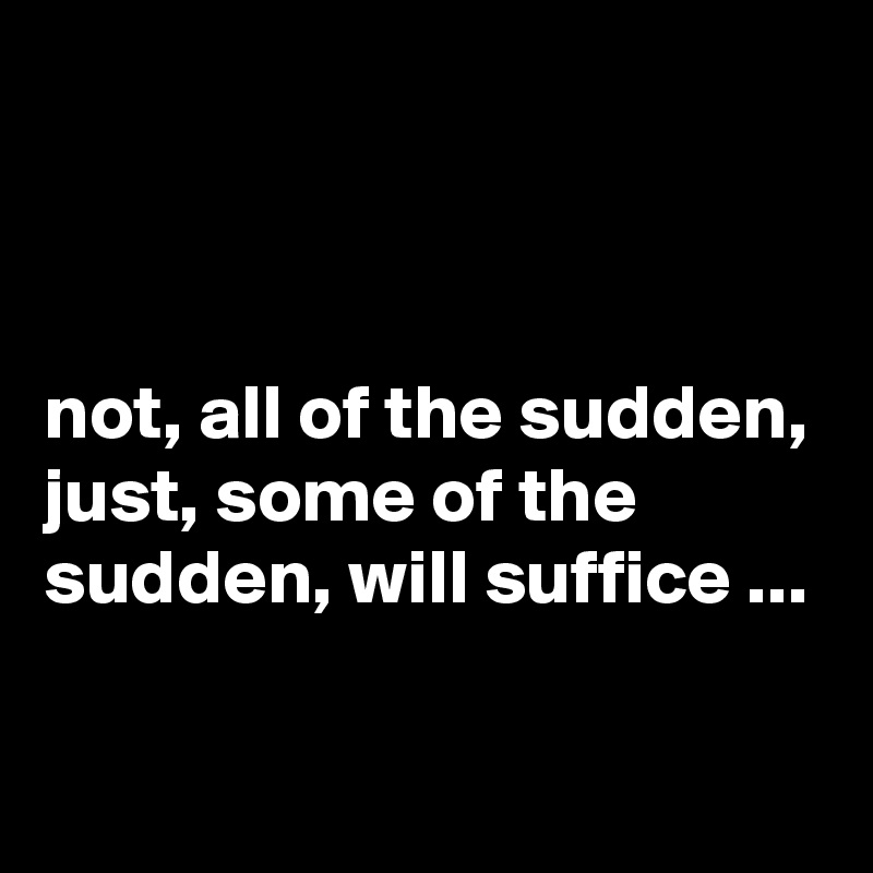 



not, all of the sudden, just, some of the sudden, will suffice ...


