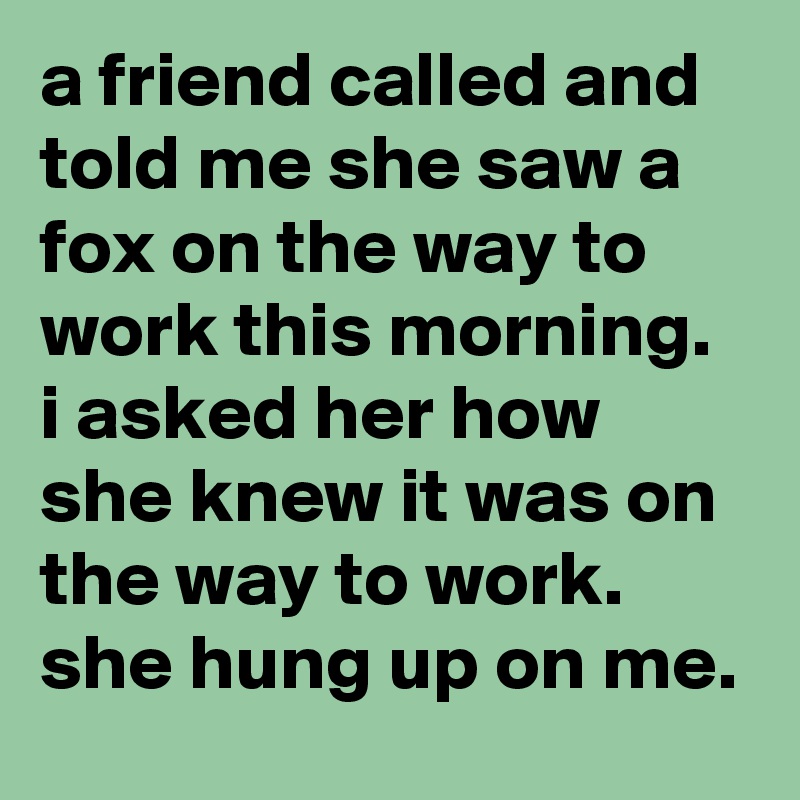 a friend called and told me she saw a fox on the way to work this morning.  i asked her how she knew it was on the way to work.  she hung up on me.