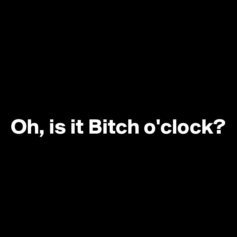 




Oh, is it Bitch o'clock?


