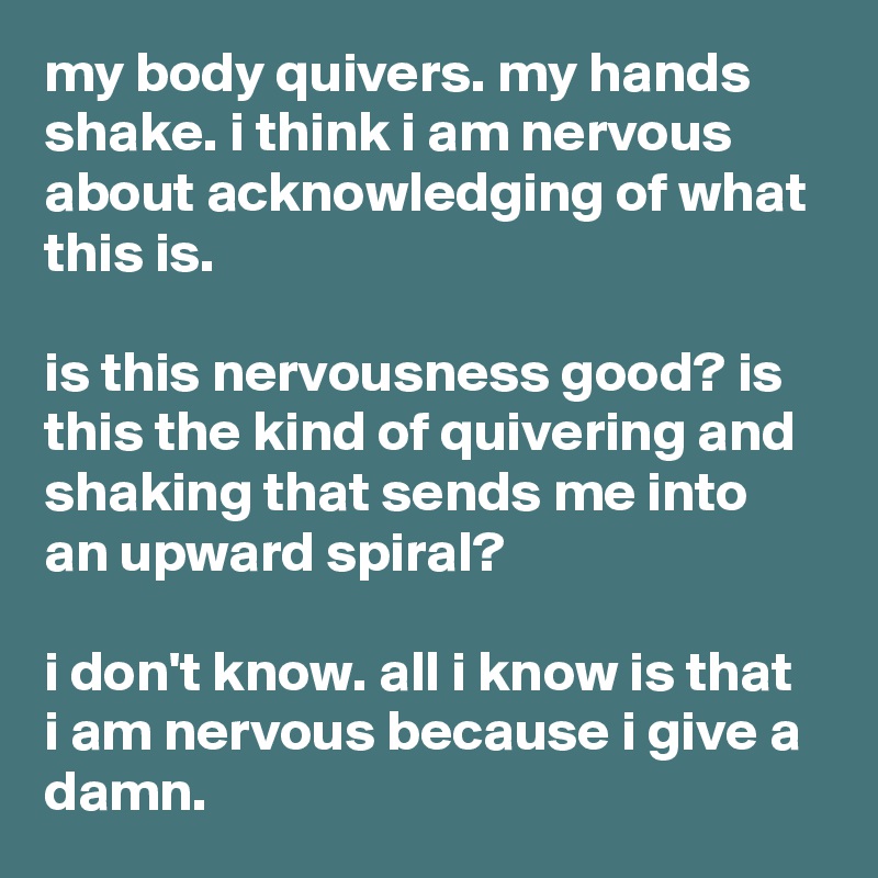 my body quivers. my hands shake. i think i am nervous about acknowledging of what this is.

is this nervousness good? is this the kind of quivering and shaking that sends me into an upward spiral?

i don't know. all i know is that i am nervous because i give a damn.