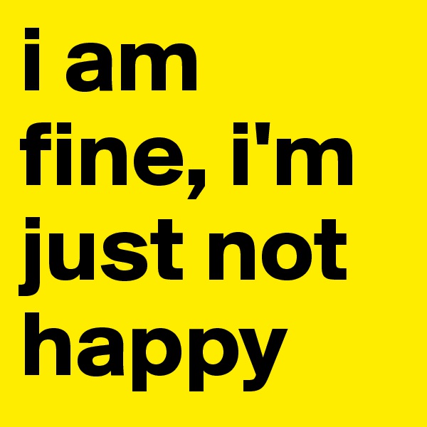 i am fine, i'm just not happy