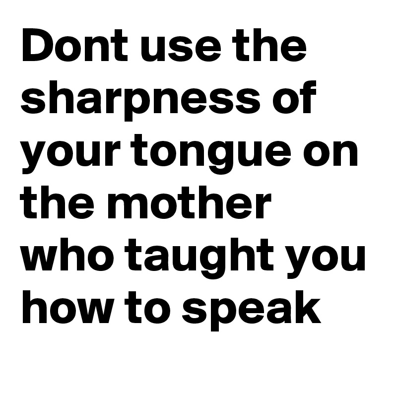 Dont use the sharpness of your tongue on the mother who taught you how to speak