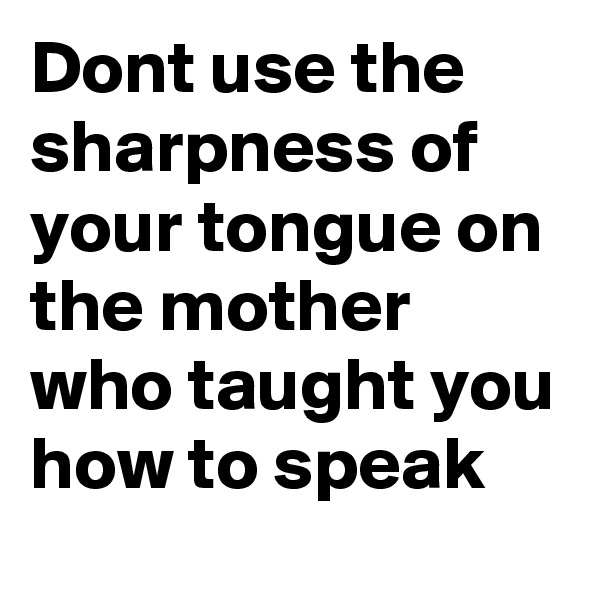 Dont use the sharpness of your tongue on the mother who taught you how to speak