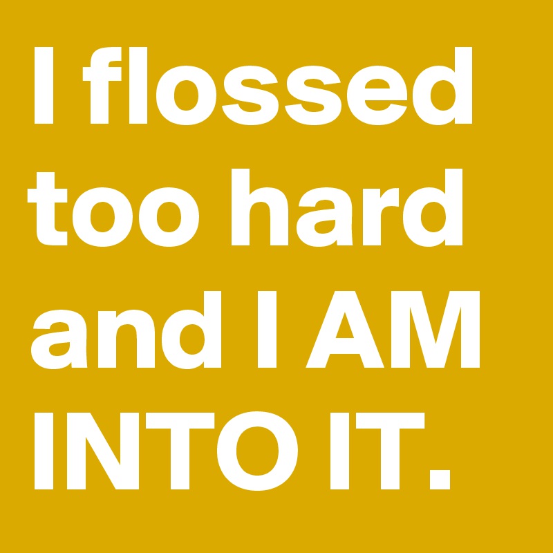 I flossed too hard and I AM INTO IT.