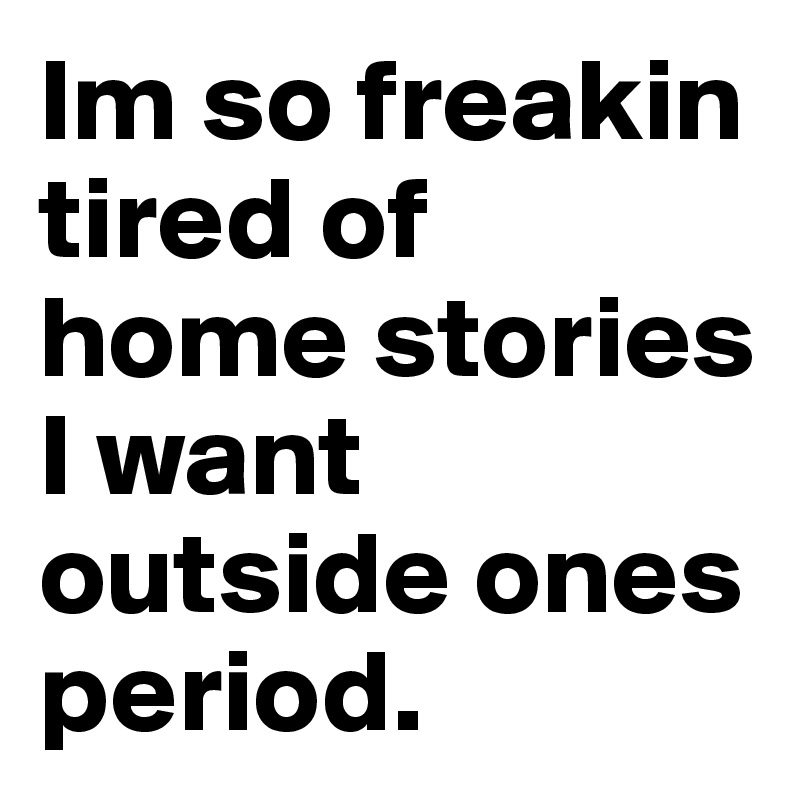 Im so freakin tired of home stories I want outside ones period. 