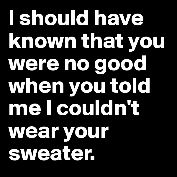 I should have known that you were no good when you told me I couldn't wear your sweater. 