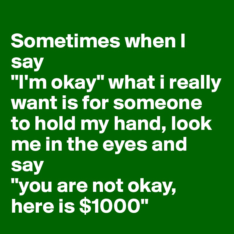 
Sometimes when I say
"I'm okay" what i really want is for someone to hold my hand, look me in the eyes and say
"you are not okay, here is $1000"