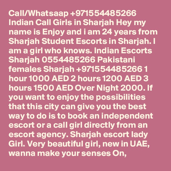 Call/Whatsaap +971554485266 Indian Call Girls in Sharjah Hey my name is Enjoy and i am 24 years from Sharjah Student Escorts in Sharjah. I am a girl who knows. Indian Escorts Sharjah 0554485266 Pakistani females Sharjah +971554485266 1 hour 1000 AED 2 hours 1200 AED 3 hours 1500 AED Over Night 2000. If you want to enjoy the possibilities that this city can give you the best way to do is to book an independent escort or a call girl directly from an escort agency. Sharjah escort lady Girl. Very beautiful girl, new in UAE, wanna make your senses On,