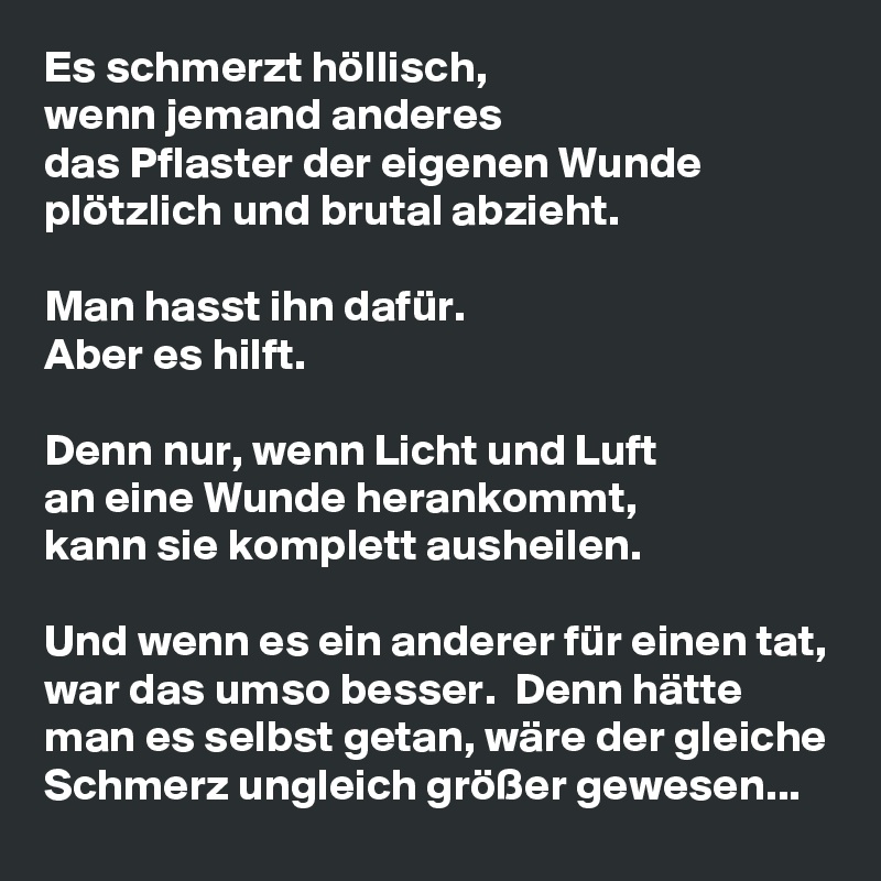 Es schmerzt höllisch, 
wenn jemand anderes 
das Pflaster der eigenen Wunde plötzlich und brutal abzieht. 

Man hasst ihn dafür.
Aber es hilft.

Denn nur, wenn Licht und Luft 
an eine Wunde herankommt, 
kann sie komplett ausheilen. 

Und wenn es ein anderer für einen tat, war das umso besser.  Denn hätte man es selbst getan, wäre der gleiche Schmerz ungleich größer gewesen...