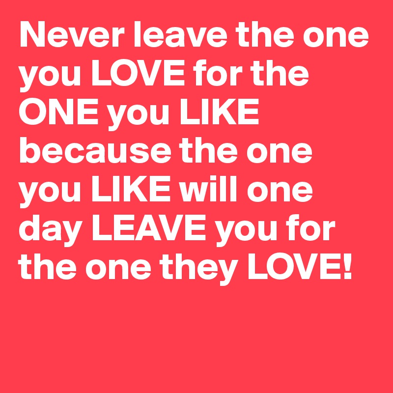 Never leave the one you LOVE for the ONE you LIKE because the one you LIKE will one day LEAVE you for the one they LOVE! 

