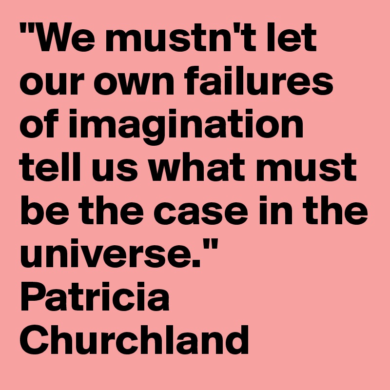 "We mustn't let our own failures of imagination tell us what must be the case in the universe." Patricia Churchland