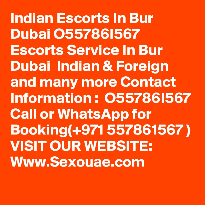 Indian Escorts In Bur Dubai O55786I567 Escorts Service In Bur Dubai  Indian & Foreign and many more Contact Information :  O55786I567
Call or WhatsApp for Booking(+971 557861567 )
VISIT OUR WEBSITE:
Www.Sexouae.com