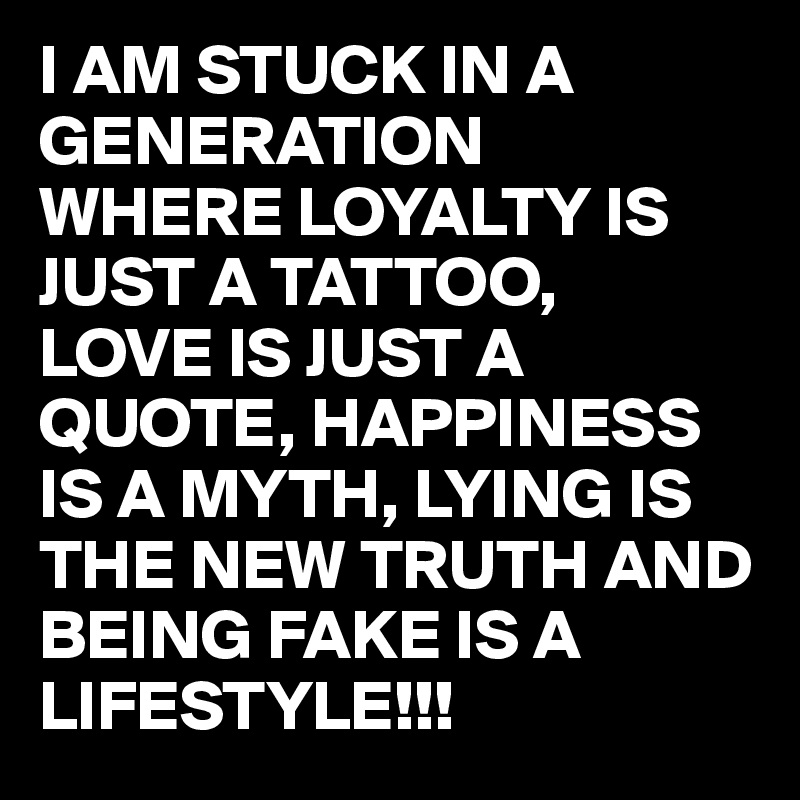I AM STUCK IN A GENERATION 
WHERE LOYALTY IS JUST A TATTOO,
LOVE IS JUST A QUOTE, HAPPINESS IS A MYTH, LYING IS THE NEW TRUTH AND BEING FAKE IS A LIFESTYLE!!!