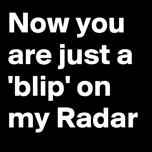 Now you are just a 'blip' on my Radar