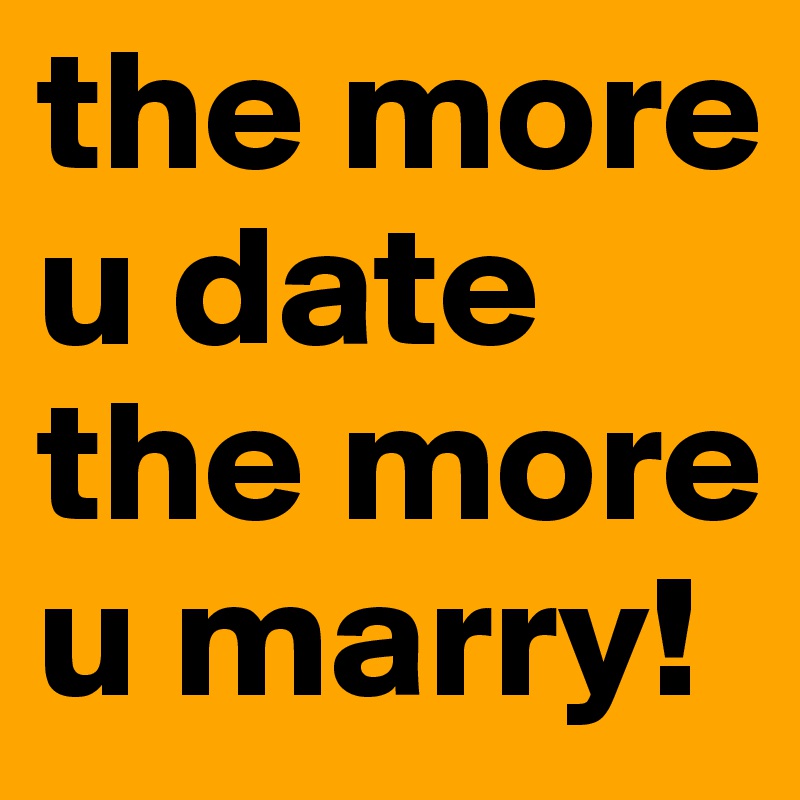 the more u date the more u marry!