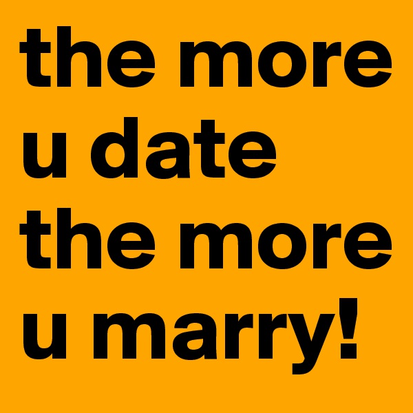 the more u date the more u marry!