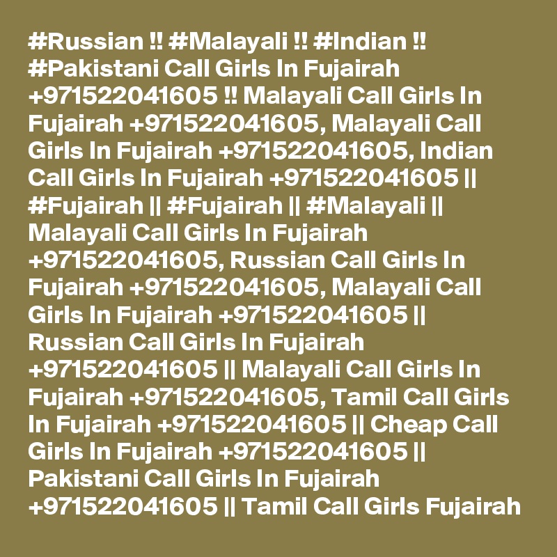 #Russian !! #Malayali !! #Indian !! #Pakistani Call Girls In Fujairah +971522041605 !! Malayali Call Girls In Fujairah +971522041605, Malayali Call Girls In Fujairah +971522041605, Indian Call Girls In Fujairah +971522041605 || #Fujairah || #Fujairah || #Malayali || Malayali Call Girls In Fujairah +971522041605, Russian Call Girls In Fujairah +971522041605, Malayali Call Girls In Fujairah +971522041605 || Russian Call Girls In Fujairah +971522041605 || Malayali Call Girls In Fujairah +971522041605, Tamil Call Girls In Fujairah +971522041605 || Cheap Call Girls In Fujairah +971522041605 || Pakistani Call Girls In Fujairah +971522041605 || Tamil Call Girls Fujairah