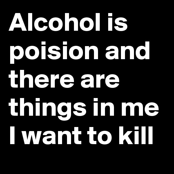 Alcohol is poision and there are things in me I want to kill 
