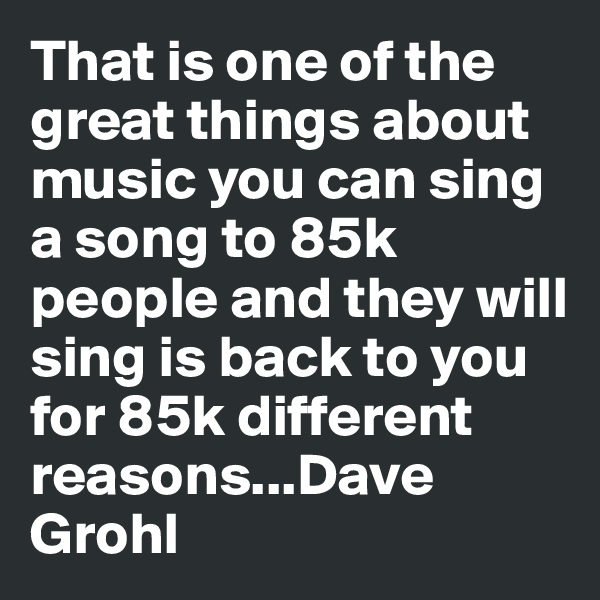 That is one of the great things about music you can sing a song to 85k people and they will sing is back to you for 85k different reasons...Dave Grohl