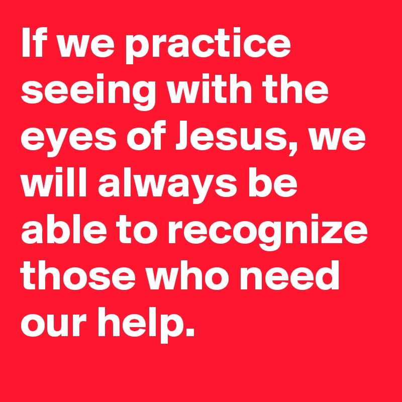 If we practice seeing with the eyes of Jesus, we will always be able to recognize those who need our help.