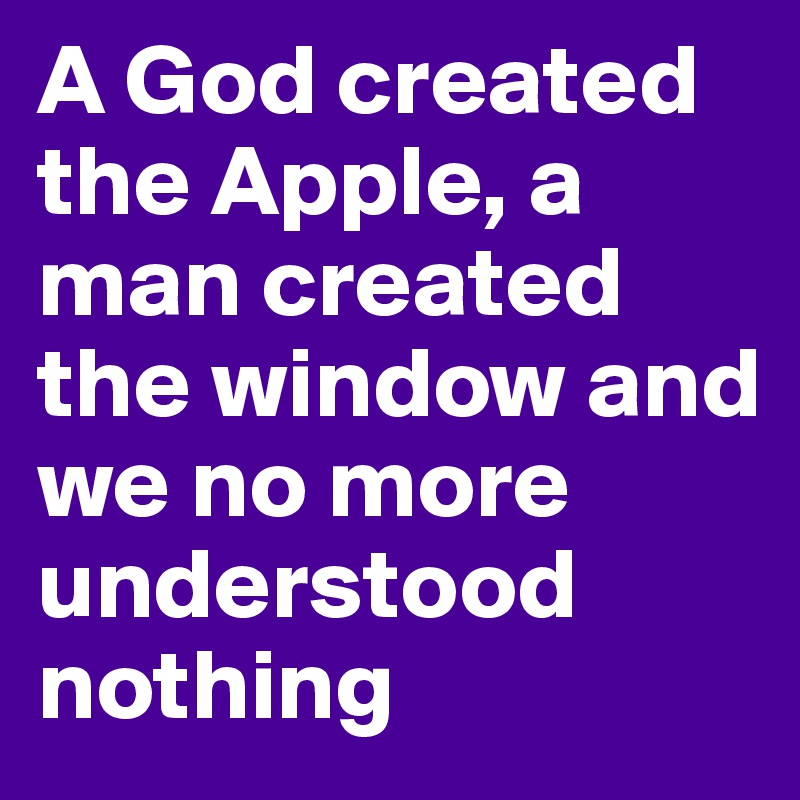 A God created the Apple, a man created the window and we no more understood nothing