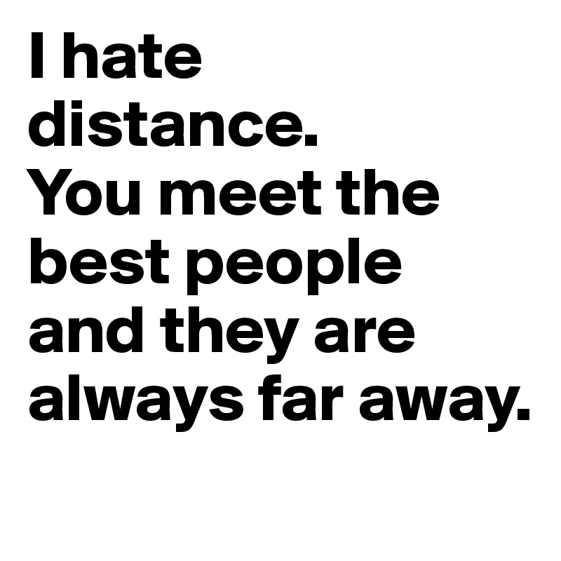 I hate
distance.
You meet the best people and they are always far away. 
