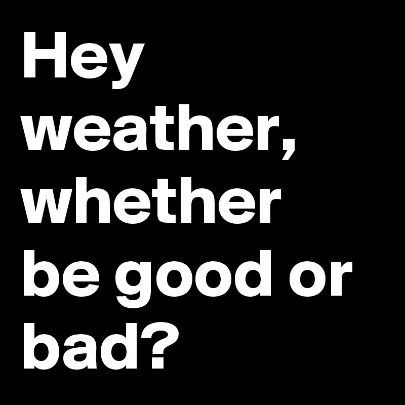 Hey weather,
whether be good or bad?