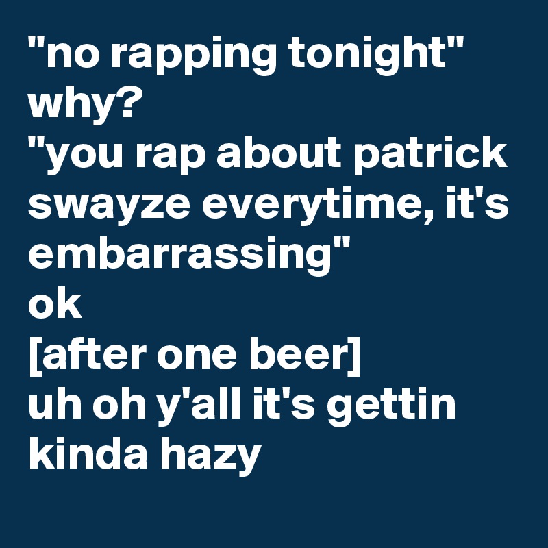 "no rapping tonight"
why?
"you rap about patrick swayze everytime, it's embarrassing"
ok
[after one beer]
uh oh y'all it's gettin kinda hazy