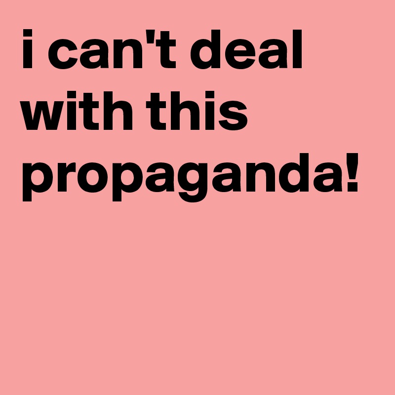 i can't deal with this propaganda!