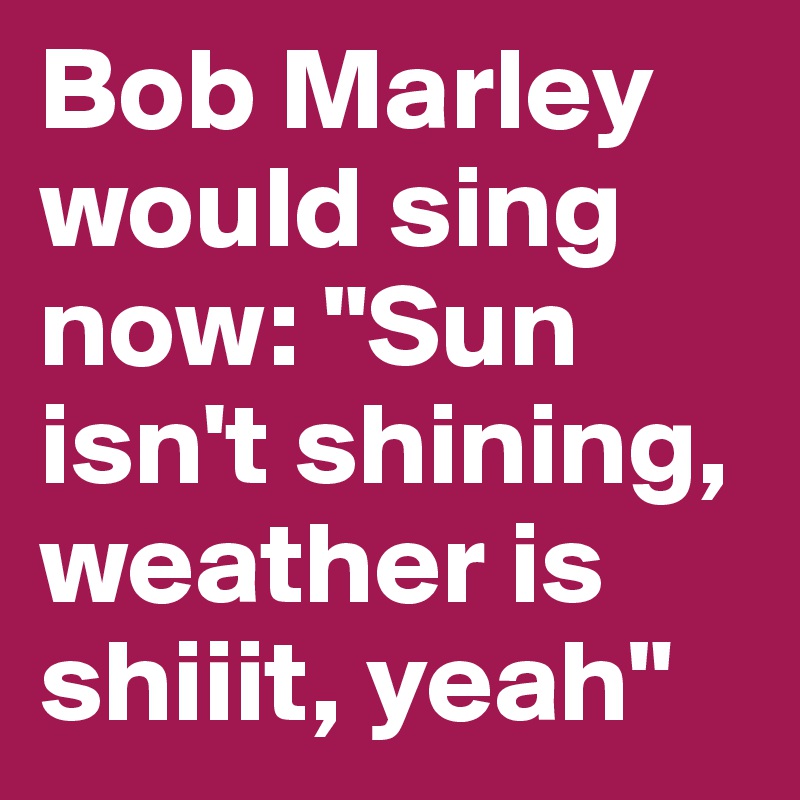 Bob Marley would sing now: "Sun isn't shining, weather is shiiit, yeah"