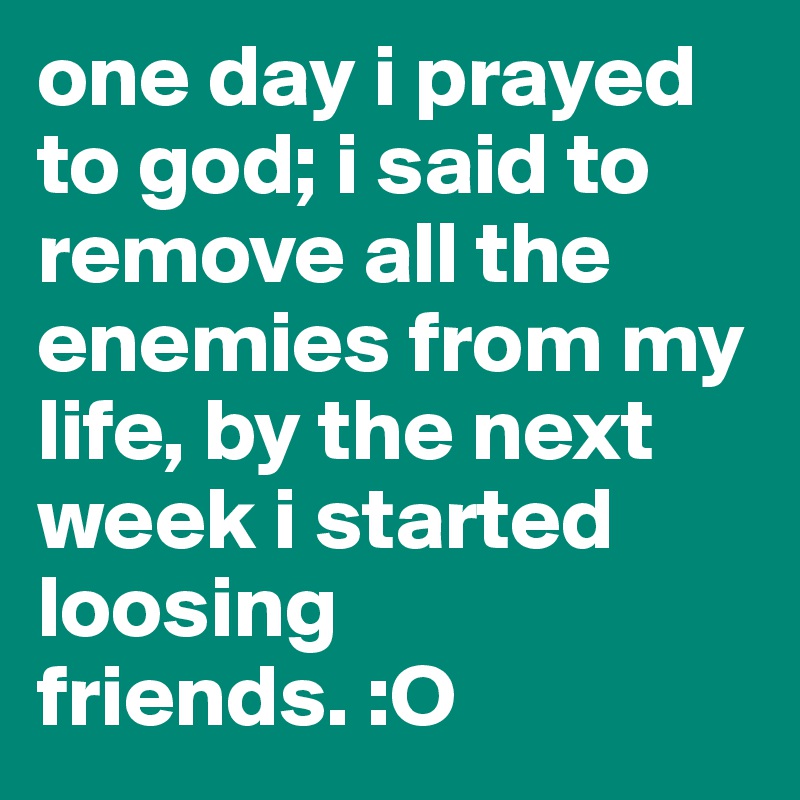 one day i prayed to god; i said to remove all the enemies from my life, by the next week i started loosing friends. :O 