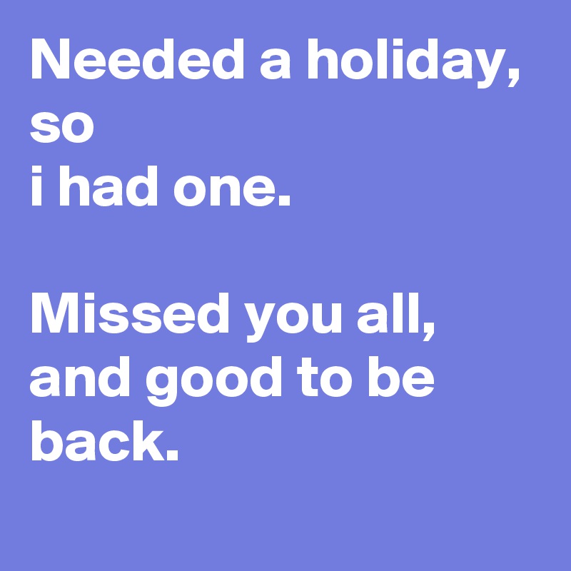 Needed a holiday,
so
i had one.

Missed you all, and good to be back.