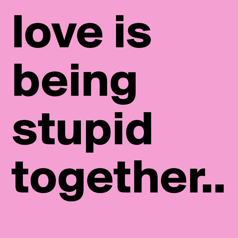 love is being stupid together..