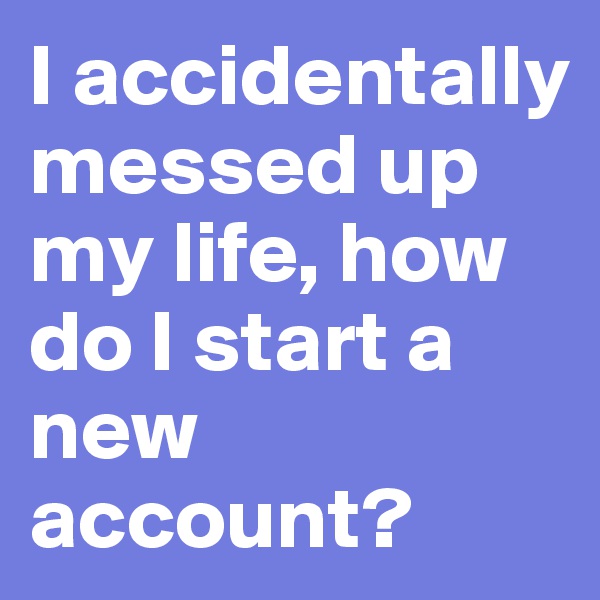 I accidentally messed up my life, how do I start a new account?