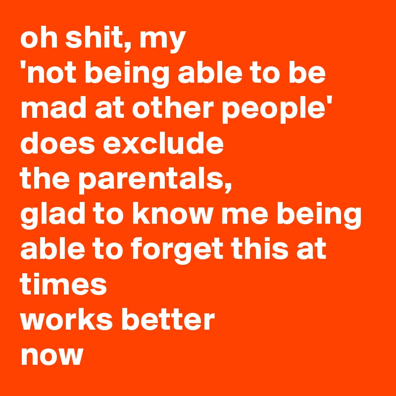 oh shit, my 
'not being able to be mad at other people' does exclude 
the parentals, 
glad to know me being able to forget this at times 
works better 
now