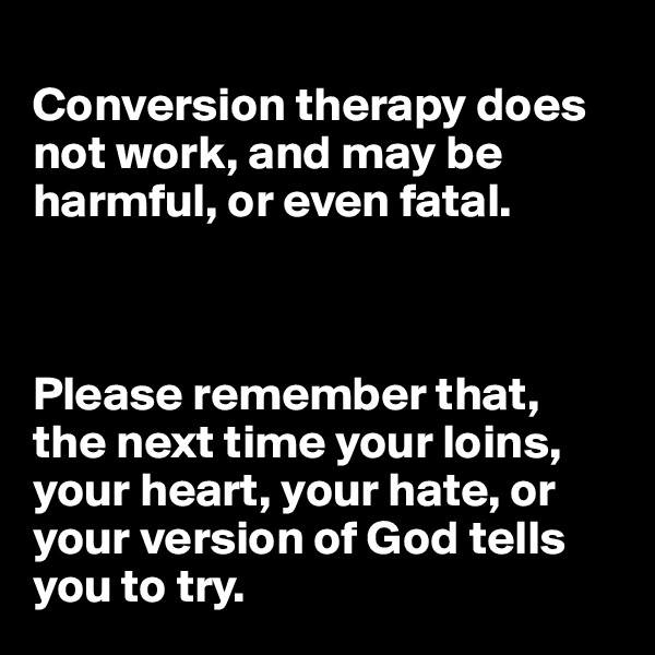 
Conversion therapy does not work, and may be harmful, or even fatal.



Please remember that, the next time your loins, your heart, your hate, or your version of God tells you to try.