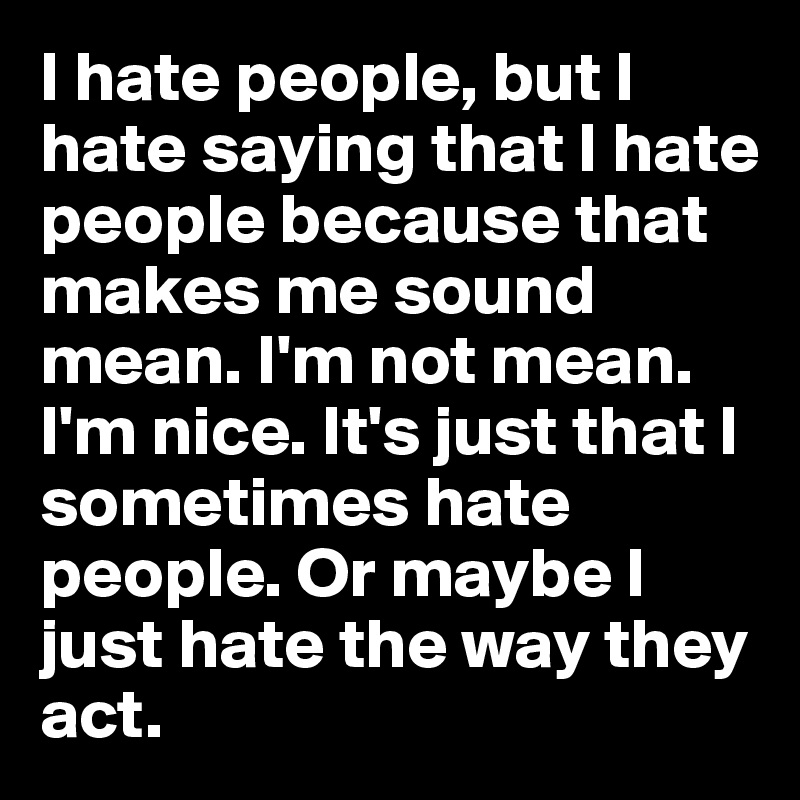 I hate people, but I hate saying that I hate people because that makes me sound mean. I'm not mean. I'm nice. It's just that I sometimes hate people. Or maybe I just hate the way they act.