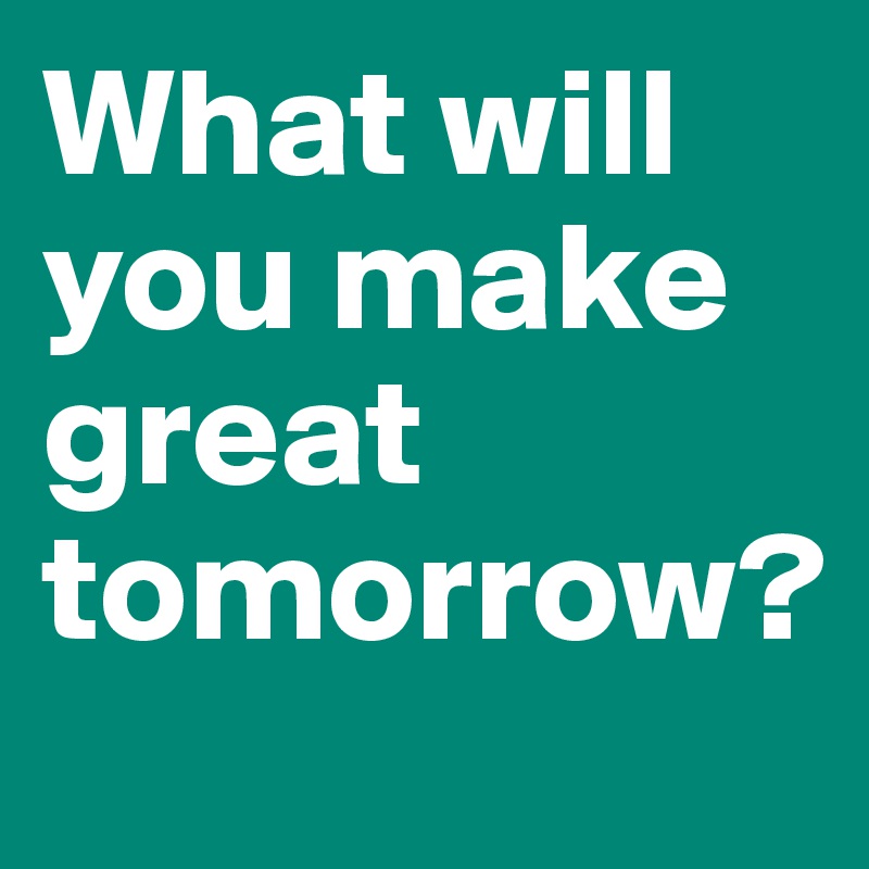 What will you make great tomorrow?