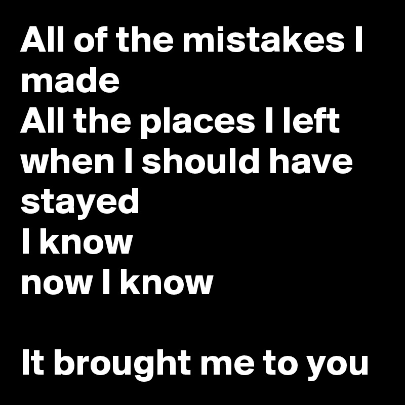 All of the mistakes I made
All the places I left when I should have stayed
I know
now I know

It brought me to you