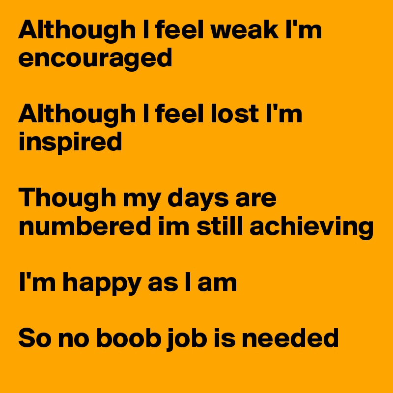 Although I feel weak I'm encouraged

Although I feel lost I'm inspired 

Though my days are numbered im still achieving

I'm happy as I am

So no boob job is needed