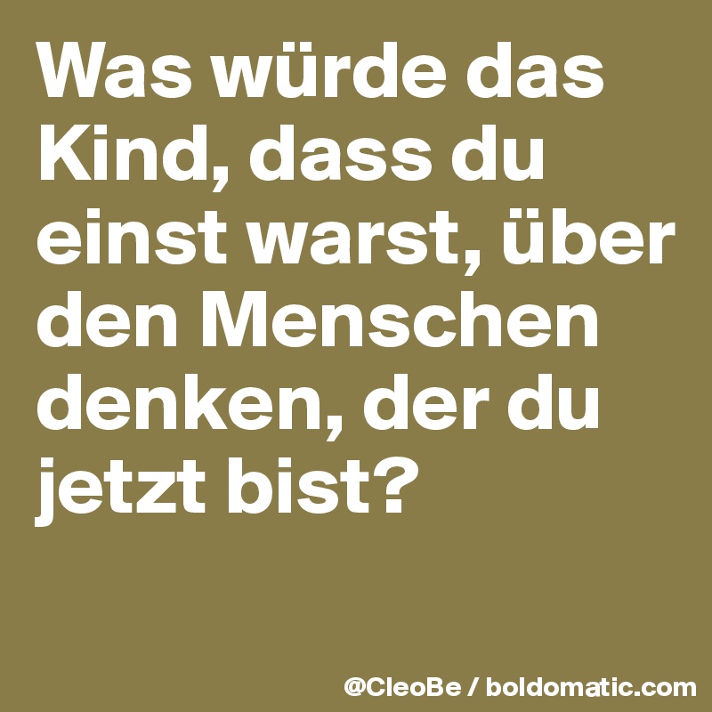 Was würde das Kind, dass du einst warst, über den Menschen denken, der du jetzt bist? 
